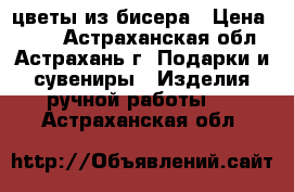 цветы из бисера › Цена ­ 450 - Астраханская обл., Астрахань г. Подарки и сувениры » Изделия ручной работы   . Астраханская обл.
